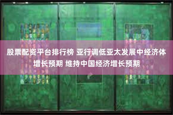 股票配资平台排行榜 亚行调低亚太发展中经济体增长预期 维持中国经济增长预期