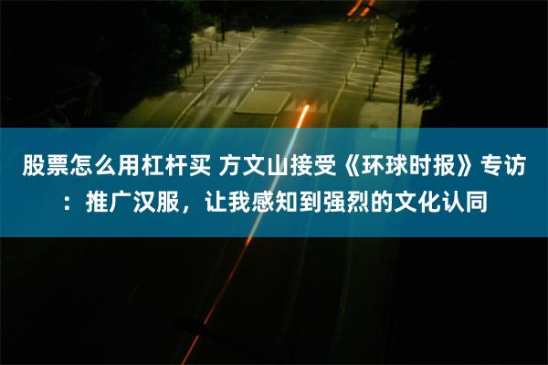 股票怎么用杠杆买 方文山接受《环球时报》专访：推广汉服，让我感知到强烈的文化认同