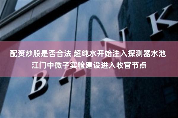 配资炒股是否合法 超纯水开始注入探测器水池 江门中微子实验建设进入收官节点