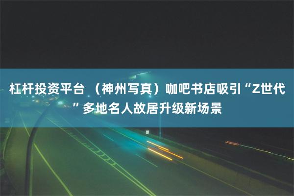 杠杆投资平台 （神州写真）咖吧书店吸引“Z世代”多地名人故居升级新场景