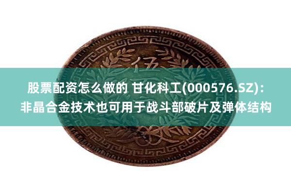 股票配资怎么做的 甘化科工(000576.SZ)：非晶合金技术也可用于战斗部破片及弹体结构