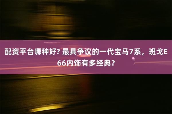 配资平台哪种好? 最具争议的一代宝马7系，班戈E66内饰有多经典？