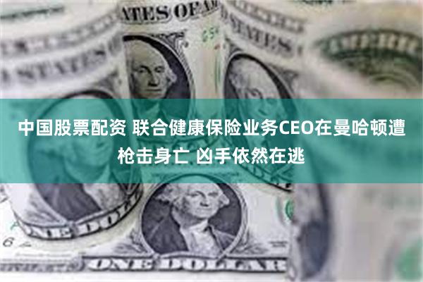 中国股票配资 联合健康保险业务CEO在曼哈顿遭枪击身亡 凶手依然在逃