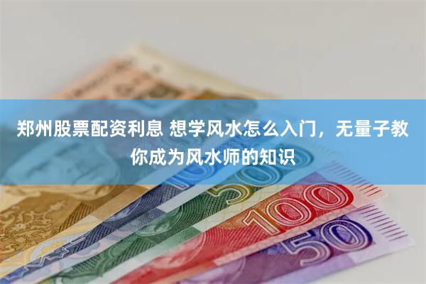 郑州股票配资利息 想学风水怎么入门，无量子教你成为风水师的知识