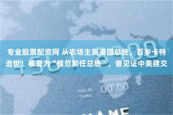 专业股票配资网 从农场主到美国总统，百岁卡特逝世！被誉为“模范卸任总统”，曾见证中美建交