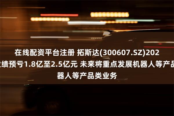 在线配资平台注册 拓斯达(300607.SZ)2024年度业绩预亏1.8亿至2.5亿元 未来将重点发展机器人等产品类业务