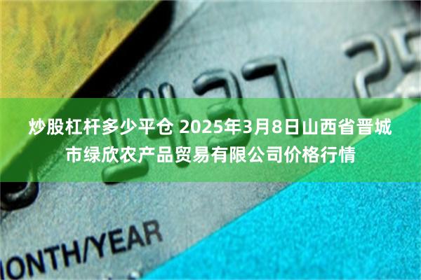 炒股杠杆多少平仓 2025年3月8日山西省晋城市绿欣农产品贸易有限公司价格行情