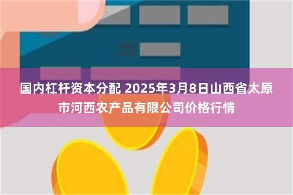 国内杠杆资本分配 2025年3月8日山西省太原市河西农产品有限公司价格行情